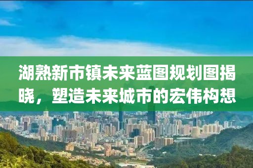 湖熟新市鎮(zhèn)未來藍(lán)圖規(guī)劃圖揭曉，塑造未來城市的宏偉構(gòu)想