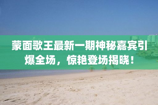 蒙面歌王最新一期神秘嘉賓引爆全場(chǎng)，驚艷登場(chǎng)揭曉！