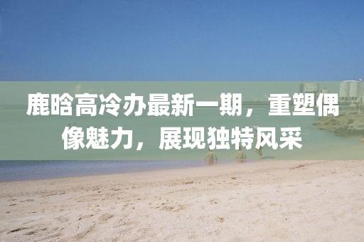 鹿晗高冷辦最新一期，重塑偶像魅力，展現(xiàn)獨特風(fēng)采