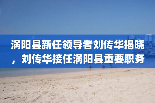 渦陽縣新任領(lǐng)導(dǎo)者劉傳華揭曉，劉傳華接任渦陽縣重要職務(wù)