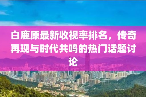 白鹿原最新收視率排名，傳奇再現(xiàn)與時(shí)代共鳴的熱門(mén)話題討論