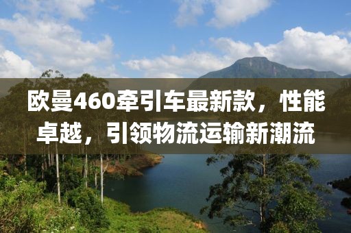 歐曼460牽引車最新款，性能卓越，引領(lǐng)物流運(yùn)輸新潮流
