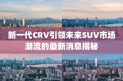 新一代CRV引領未來SUV市場潮流的最新消息揭秘