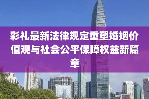 彩禮最新法律規(guī)定重塑婚姻價(jià)值觀與社會(huì)公平保障權(quán)益新篇章