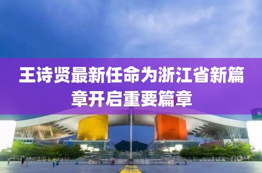 王詩(shī)賢最新任命為浙江省新篇章開啟重要篇章