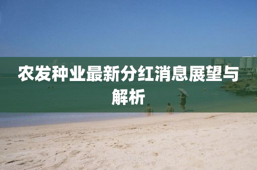 農(nóng)發(fā)種業(yè)最新分紅消息展望與解析