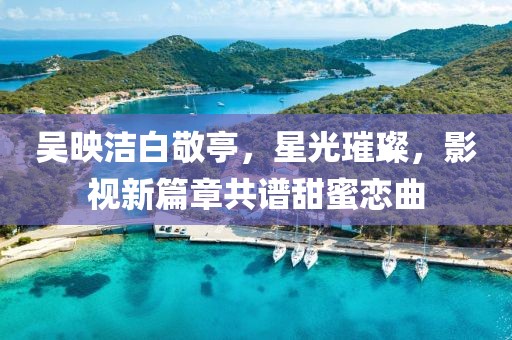 吳映潔白敬亭，星光璀璨，影視新篇章共譜甜蜜戀曲