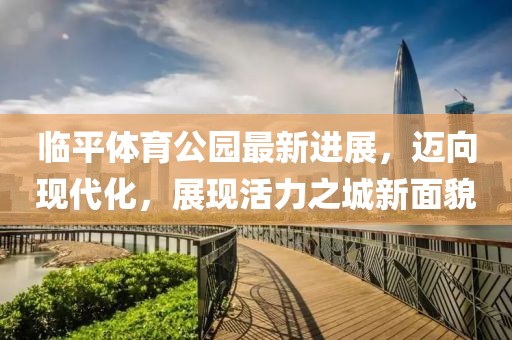 臨平體育公園最新進(jìn)展，邁向現(xiàn)代化，展現(xiàn)活力之城新面貌