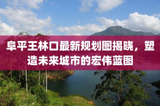 阜平王林口最新規(guī)劃圖揭曉，塑造未來城市的宏偉藍圖