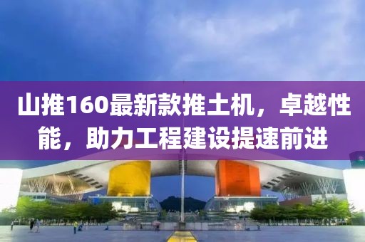 山推160最新款推土機(jī)，卓越性能，助力工程建設(shè)提速前進(jìn)