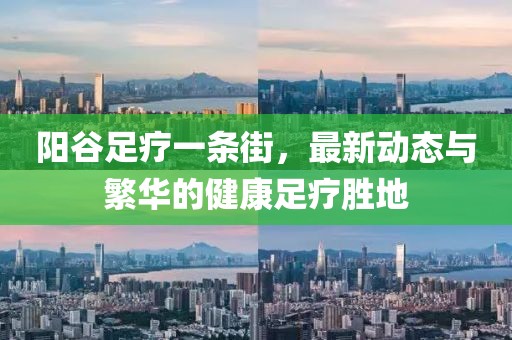 陽谷足療一條街，最新動態(tài)與繁華的健康足療勝地