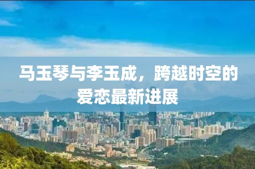 馬玉琴與李玉成，跨越時(shí)空的愛(ài)戀最新進(jìn)展