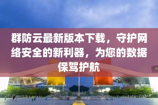 群防云最新版本下載，守護(hù)網(wǎng)絡(luò)安全的新利器，為您的數(shù)據(jù)保駕護(hù)航