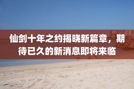 仙劍十年之約揭曉新篇章，期待已久的新消息即將來臨