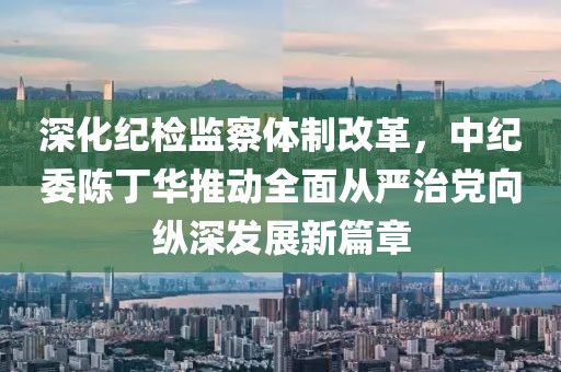 深化紀(jì)檢監(jiān)察體制改革，中紀(jì)委陳丁華推動(dòng)全面從嚴(yán)治黨向縱深發(fā)展新篇章