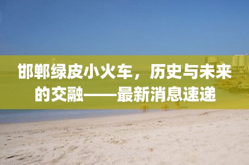邯鄲綠皮小火車，歷史與未來的交融——最新消息速遞