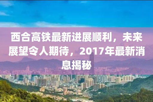 西合高鐵最新進展順利，未來展望令人期待，2017年最新消息揭秘