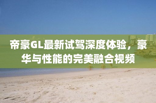 帝豪GL最新試駕深度體驗(yàn)，豪華與性能的完美融合視頻