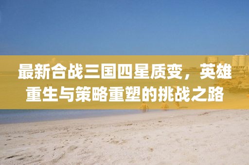 最新合戰(zhàn)三國四星質(zhì)變，英雄重生與策略重塑的挑戰(zhàn)之路
