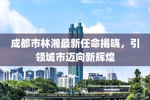 成都市林湘最新任命揭曉，引領(lǐng)城市邁向新輝煌