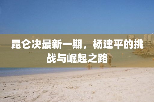 昆侖決最新一期，楊建平的挑戰(zhàn)與崛起之路