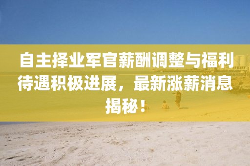 自主擇業(yè)軍官薪酬調(diào)整與福利待遇積極進(jìn)展，最新漲薪消息揭秘！