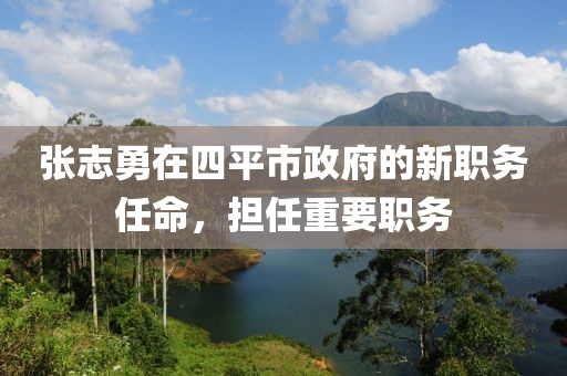 張志勇在四平市政府的新職務(wù)任命，擔(dān)任重要職務(wù)