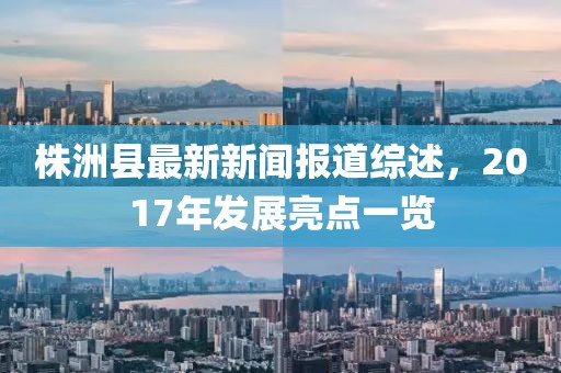 株洲縣最新新聞報(bào)道綜述，2017年發(fā)展亮點(diǎn)一覽