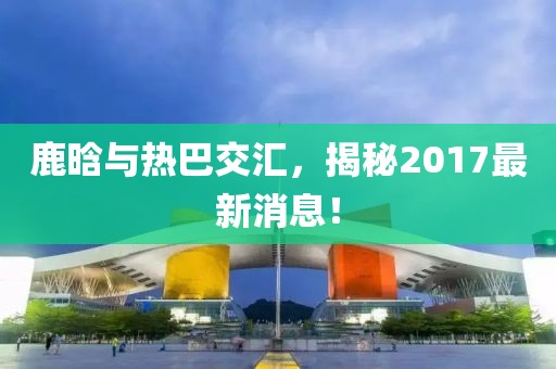 鹿晗與熱巴交匯，揭秘2017最新消息！