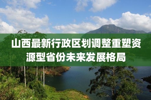 山西最新行政區(qū)劃調整重塑資源型省份未來發(fā)展格局