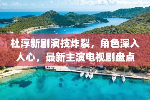 杜淳新劇演技炸裂，角色深入人心，最新主演電視劇盤點