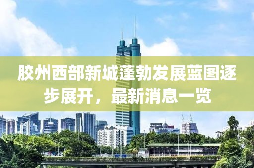 膠州西部新城蓬勃發(fā)展藍(lán)圖逐步展開，最新消息一覽