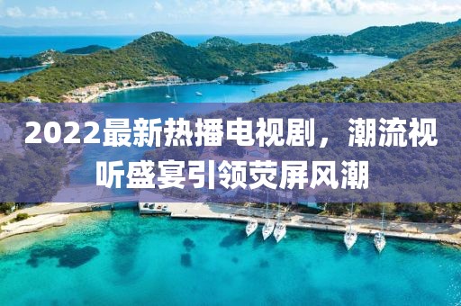 2022最新熱播電視劇，潮流視聽(tīng)盛宴引領(lǐng)熒屏風(fēng)潮