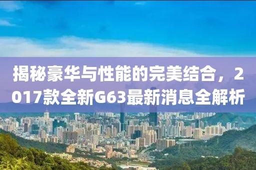 揭秘豪華與性能的完美結(jié)合，2017款全新G63最新消息全解析