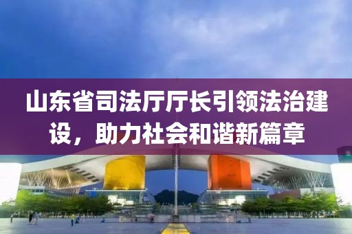 山東省司法廳廳長引領(lǐng)法治建設(shè)，助力社會和諧新篇章