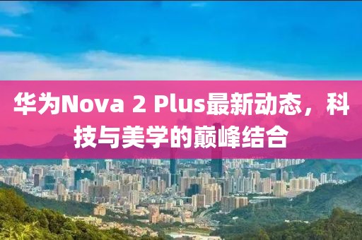 華為Nova 2 Plus最新動(dòng)態(tài)，科技與美學(xué)的巔峰結(jié)合