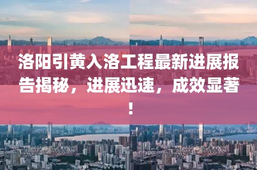 洛陽引黃入洛工程最新進(jìn)展報告揭秘，進(jìn)展迅速，成效顯著！