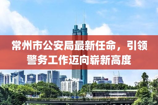 常州市公安局最新任命，引領警務工作邁向嶄新高度