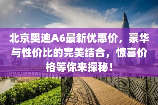 北京奧迪A6最新優(yōu)惠價(jià)，豪華與性?xún)r(jià)比的完美結(jié)合，驚喜價(jià)格等你來(lái)探秘！