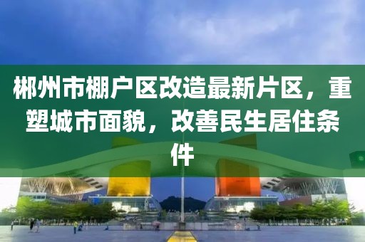 郴州市棚戶區(qū)改造最新片區(qū)，重塑城市面貌，改善民生居住條件