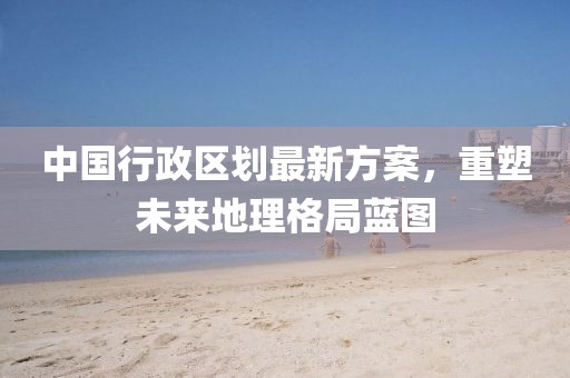 中國行政區(qū)劃最新方案，重塑未來地理格局藍圖