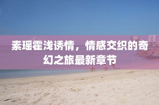 素瑤霍淺誘情，情感交織的奇幻之旅最新章節(jié)