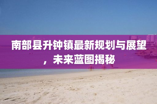 南部縣升鐘鎮(zhèn)最新規(guī)劃與展望，未來(lái)藍(lán)圖揭秘