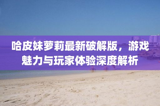 哈皮妹蘿莉最新破解版，游戲魅力與玩家體驗(yàn)深度解析