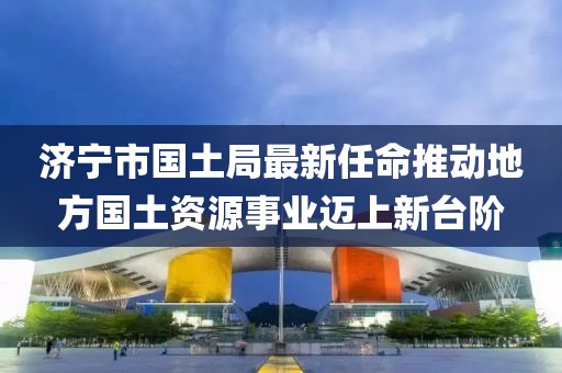 濟寧市國土局最新任命推動地方國土資源事業(yè)邁上新臺階