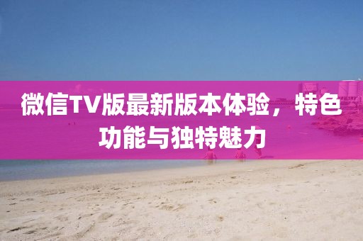 微信TV版最新版本體驗，特色功能與獨特魅力