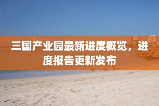 三國產(chǎn)業(yè)園最新進(jìn)度概覽，進(jìn)度報告更新發(fā)布