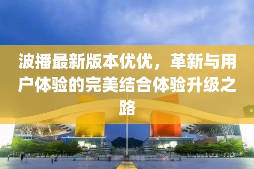 波播最新版本優(yōu)優(yōu)，革新與用戶體驗的完美結(jié)合體驗升級之路