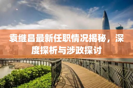 袁繼昌最新任職情況揭秘，深度探析與涉政探討