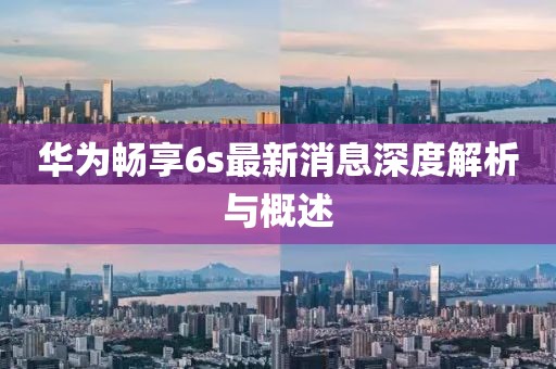 華為暢享6s最新消息深度解析與概述